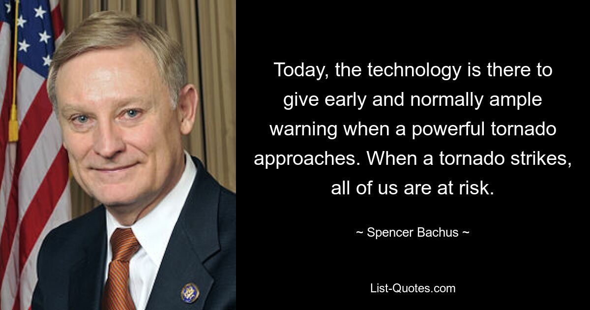 Today, the technology is there to give early and normally ample warning when a powerful tornado approaches. When a tornado strikes, all of us are at risk. — © Spencer Bachus