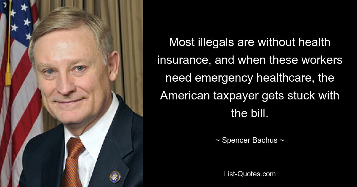 Most illegals are without health insurance, and when these workers need emergency healthcare, the American taxpayer gets stuck with the bill. — © Spencer Bachus