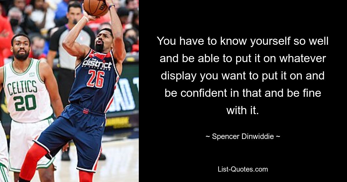 You have to know yourself so well and be able to put it on whatever display you want to put it on and be confident in that and be fine with it. — © Spencer Dinwiddie