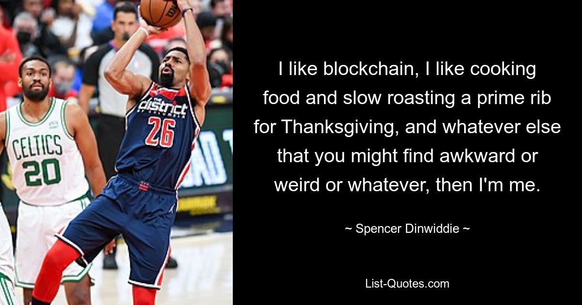 I like blockchain, I like cooking food and slow roasting a prime rib for Thanksgiving, and whatever else that you might find awkward or weird or whatever, then I'm me. — © Spencer Dinwiddie