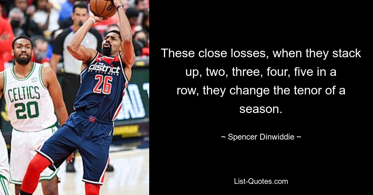 These close losses, when they stack up, two, three, four, five in a row, they change the tenor of a season. — © Spencer Dinwiddie