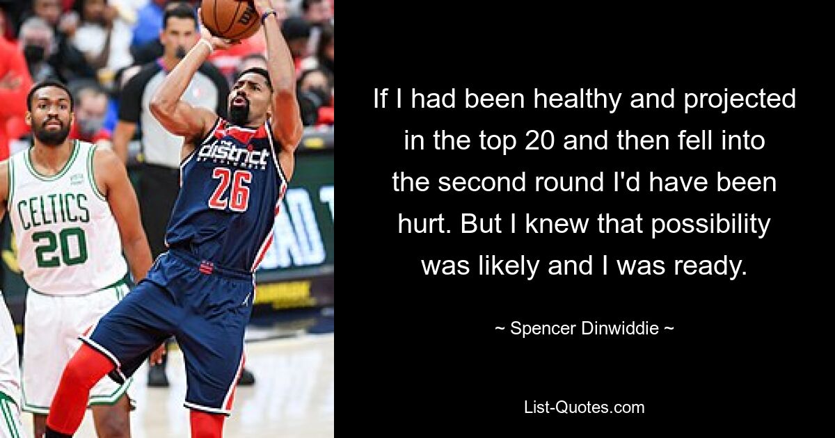 If I had been healthy and projected in the top 20 and then fell into the second round I'd have been hurt. But I knew that possibility was likely and I was ready. — © Spencer Dinwiddie