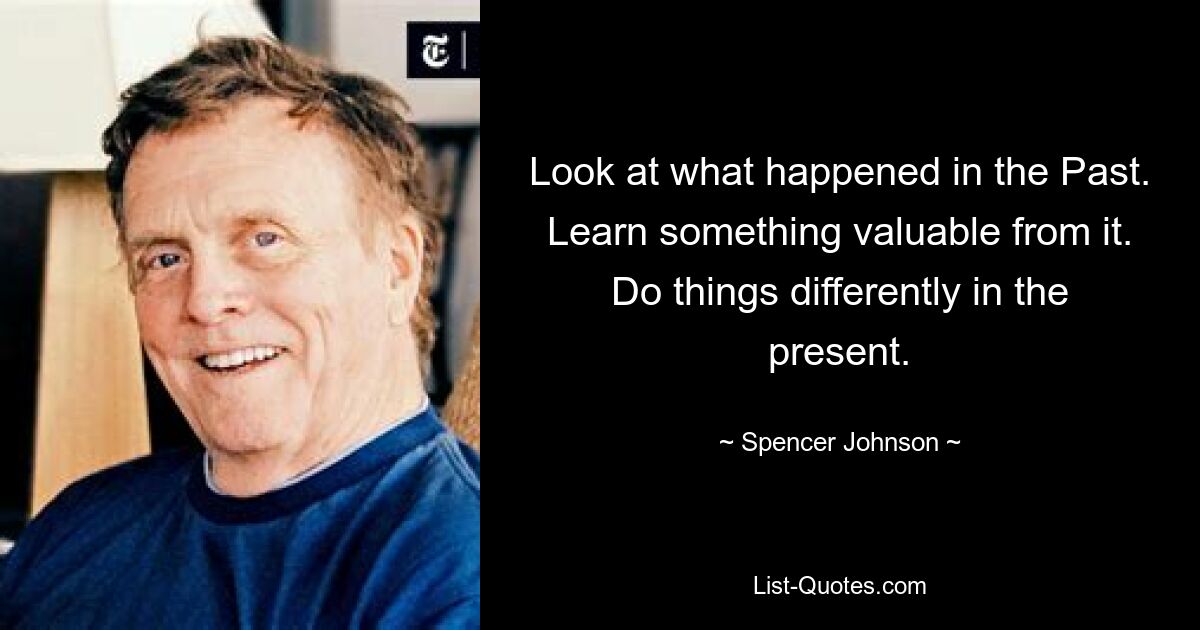 Look at what happened in the Past. Learn something valuable from it. Do things differently in the present. — © Spencer Johnson