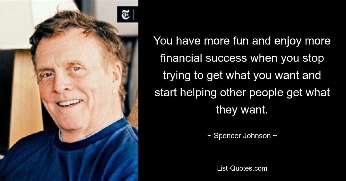 You have more fun and enjoy more financial success when you stop trying to get what you want and start helping other people get what they want. — © Spencer Johnson