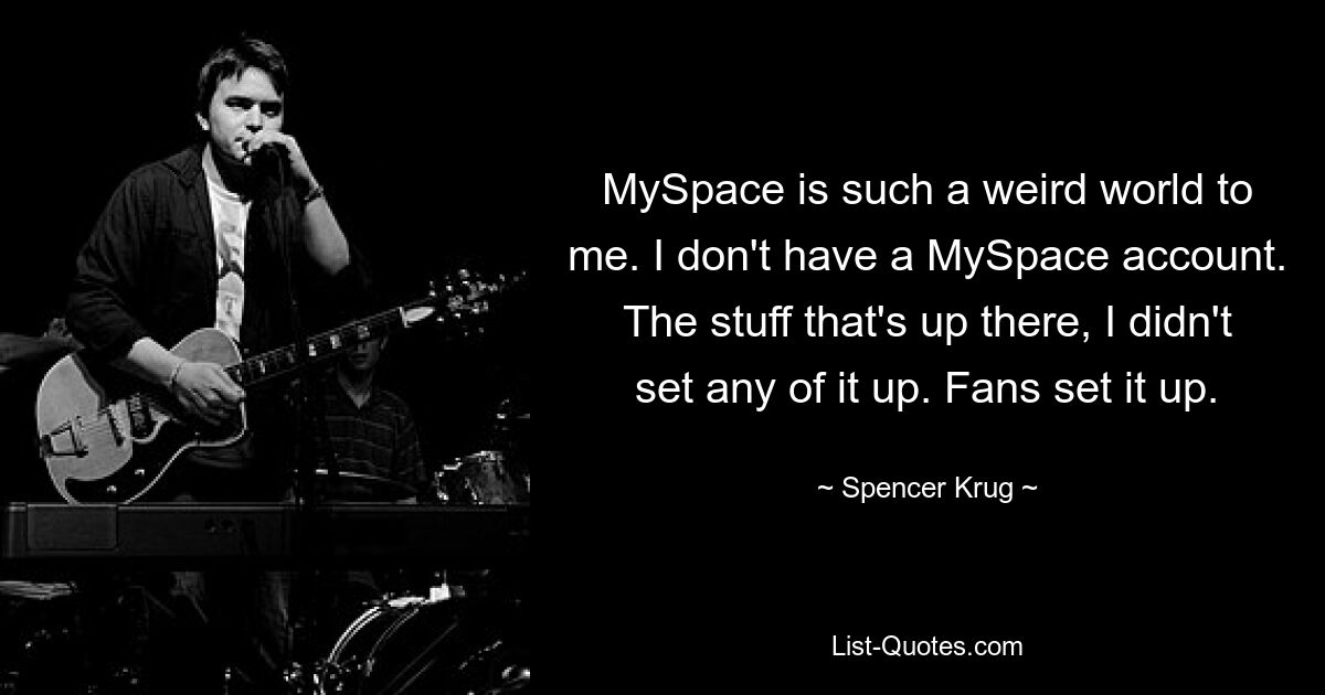 MySpace is such a weird world to me. I don't have a MySpace account. The stuff that's up there, I didn't set any of it up. Fans set it up. — © Spencer Krug