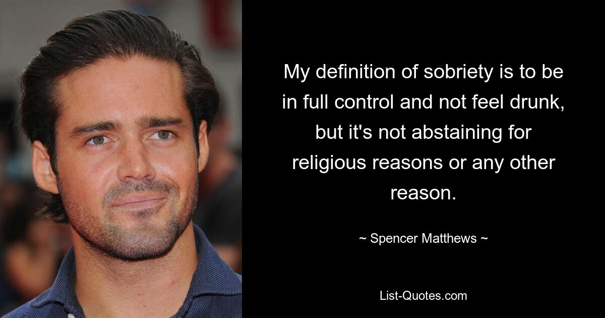 My definition of sobriety is to be in full control and not feel drunk, but it's not abstaining for religious reasons or any other reason. — © Spencer Matthews