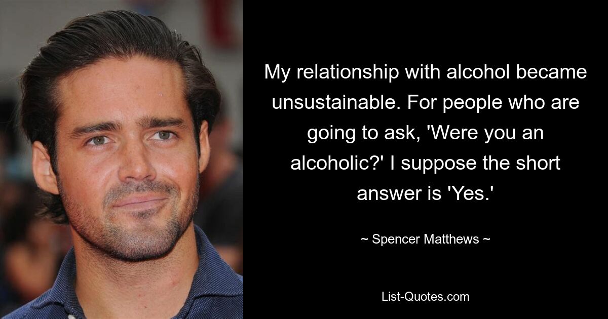 My relationship with alcohol became unsustainable. For people who are going to ask, 'Were you an alcoholic?' I suppose the short answer is 'Yes.' — © Spencer Matthews