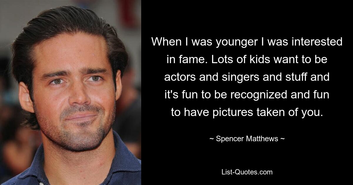 When I was younger I was interested in fame. Lots of kids want to be actors and singers and stuff and it's fun to be recognized and fun to have pictures taken of you. — © Spencer Matthews