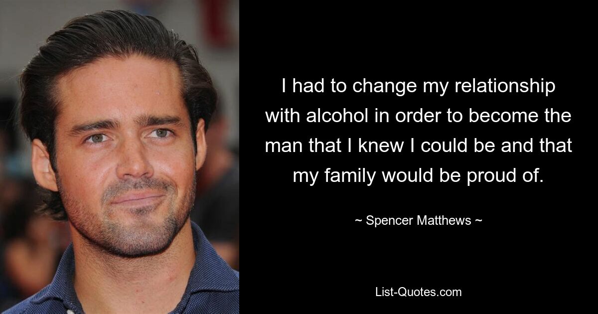 I had to change my relationship with alcohol in order to become the man that I knew I could be and that my family would be proud of. — © Spencer Matthews