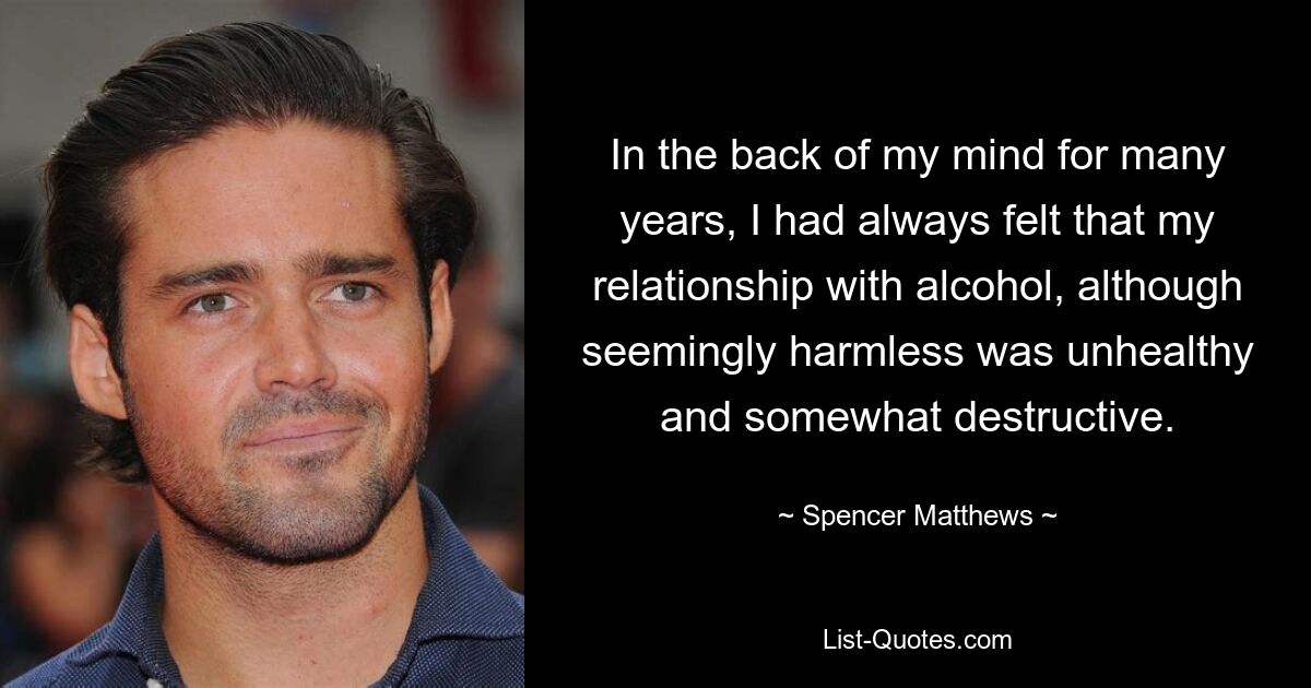 In the back of my mind for many years, I had always felt that my relationship with alcohol, although seemingly harmless was unhealthy and somewhat destructive. — © Spencer Matthews