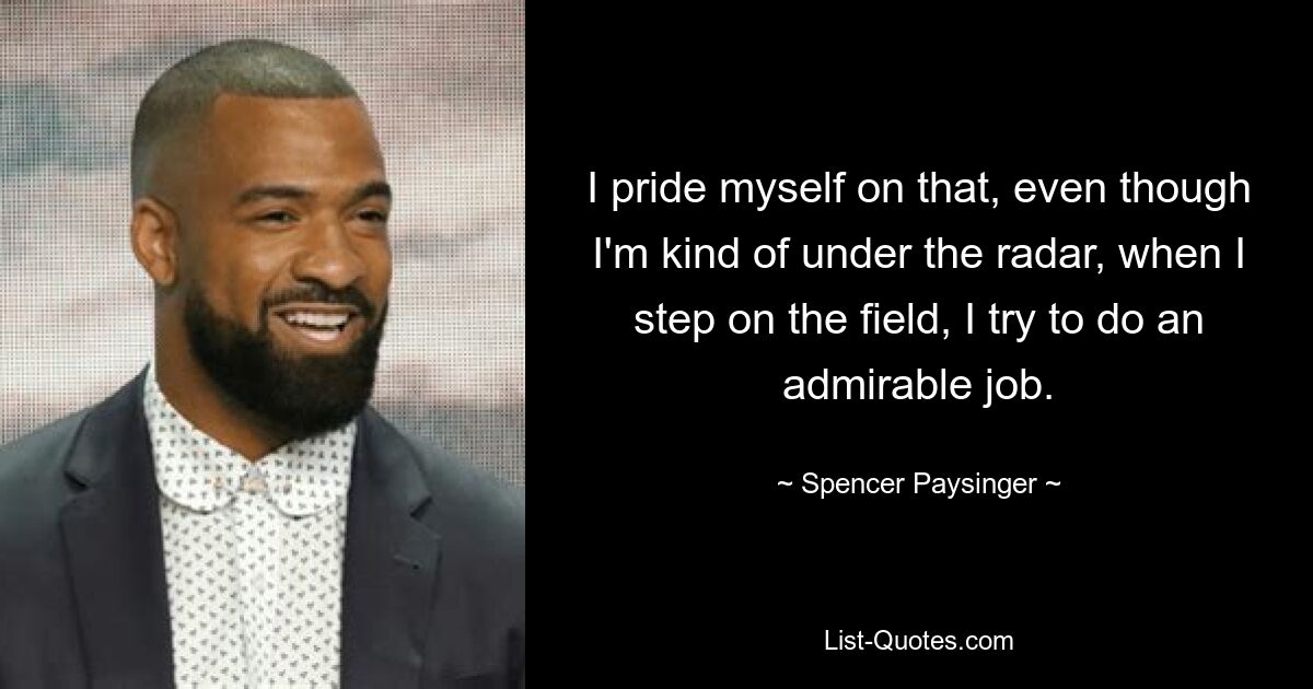 I pride myself on that, even though I'm kind of under the radar, when I step on the field, I try to do an admirable job. — © Spencer Paysinger