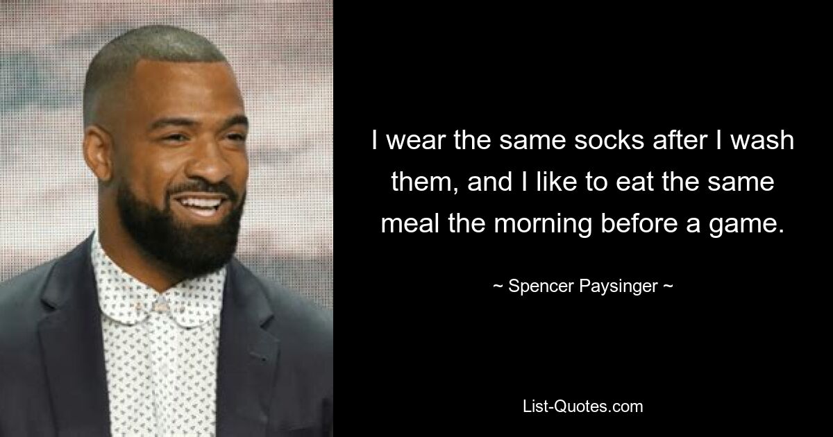 I wear the same socks after I wash them, and I like to eat the same meal the morning before a game. — © Spencer Paysinger