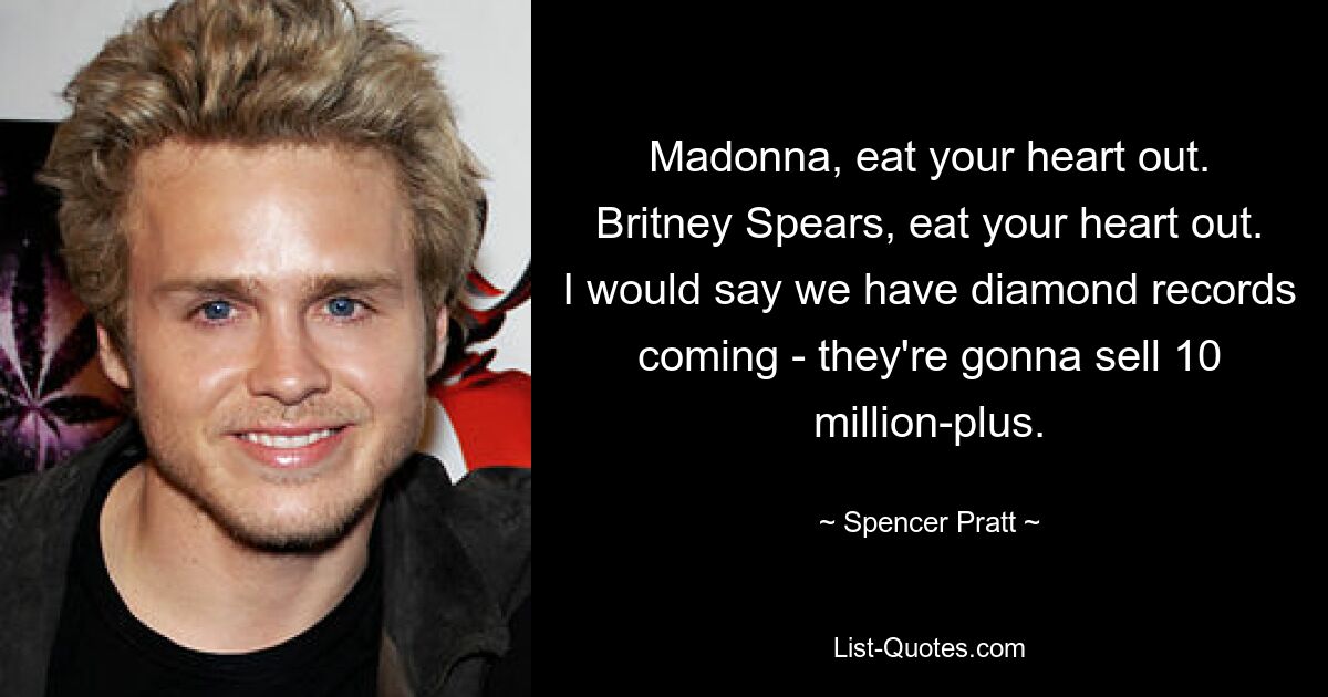 Madonna, eat your heart out. Britney Spears, eat your heart out. I would say we have diamond records coming - they're gonna sell 10 million-plus. — © Spencer Pratt