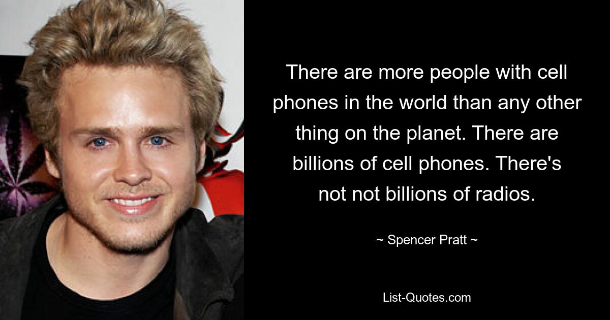 There are more people with cell phones in the world than any other thing on the planet. There are billions of cell phones. There's not not billions of radios. — © Spencer Pratt