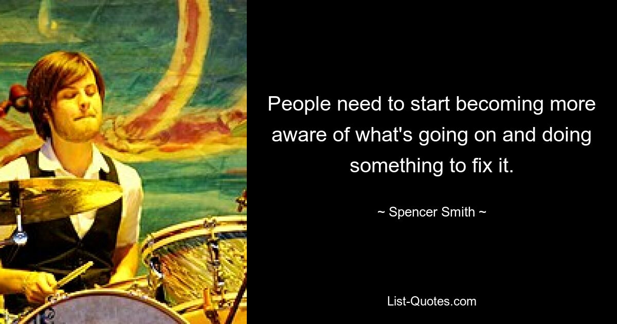 People need to start becoming more aware of what's going on and doing something to fix it. — © Spencer Smith