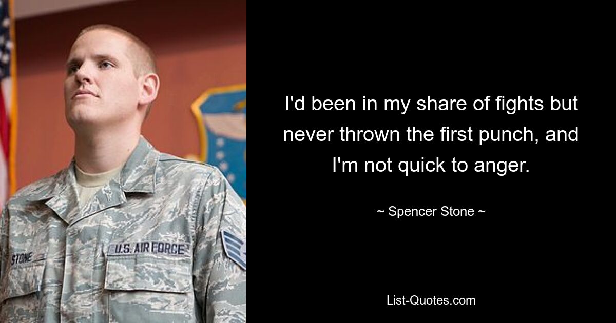 I'd been in my share of fights but never thrown the first punch, and I'm not quick to anger. — © Spencer Stone