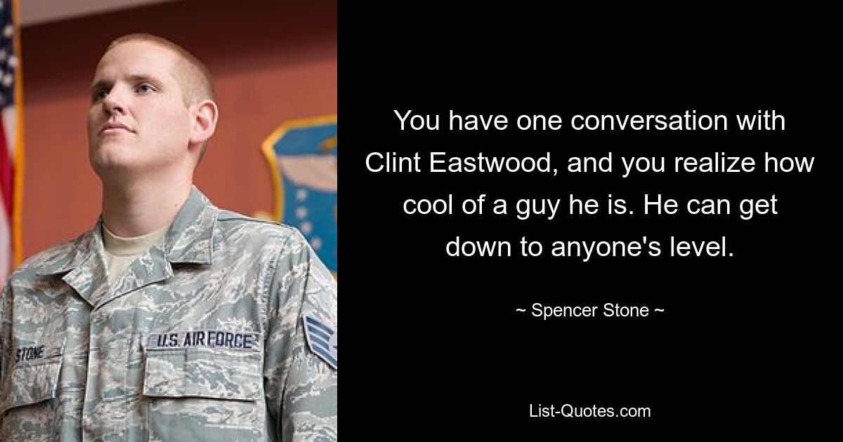 You have one conversation with Clint Eastwood, and you realize how cool of a guy he is. He can get down to anyone's level. — © Spencer Stone