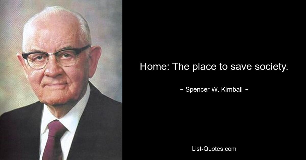 Home: The place to save society. — © Spencer W. Kimball