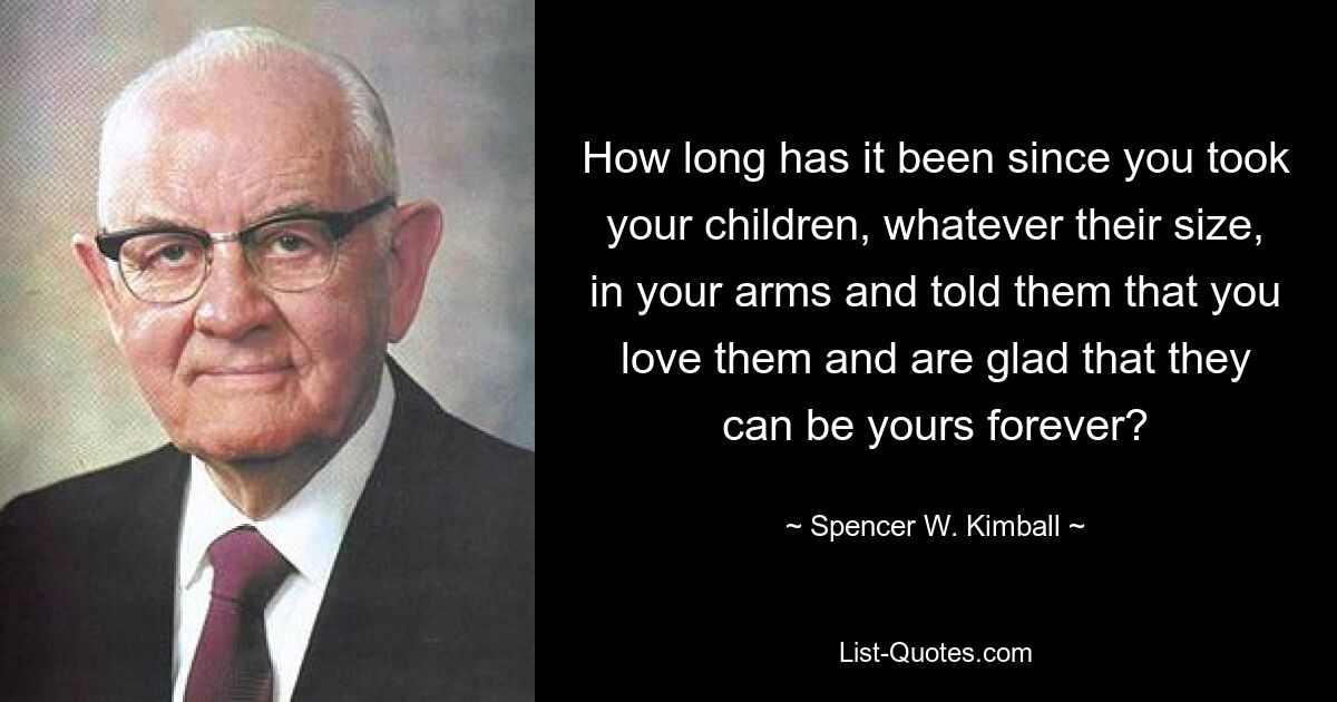 How long has it been since you took your children, whatever their size, in your arms and told them that you love them and are glad that they can be yours forever? — © Spencer W. Kimball