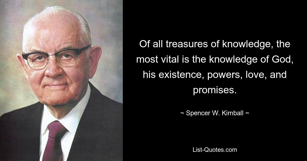 Of all treasures of knowledge, the most vital is the knowledge of God, his existence, powers, love, and promises. — © Spencer W. Kimball