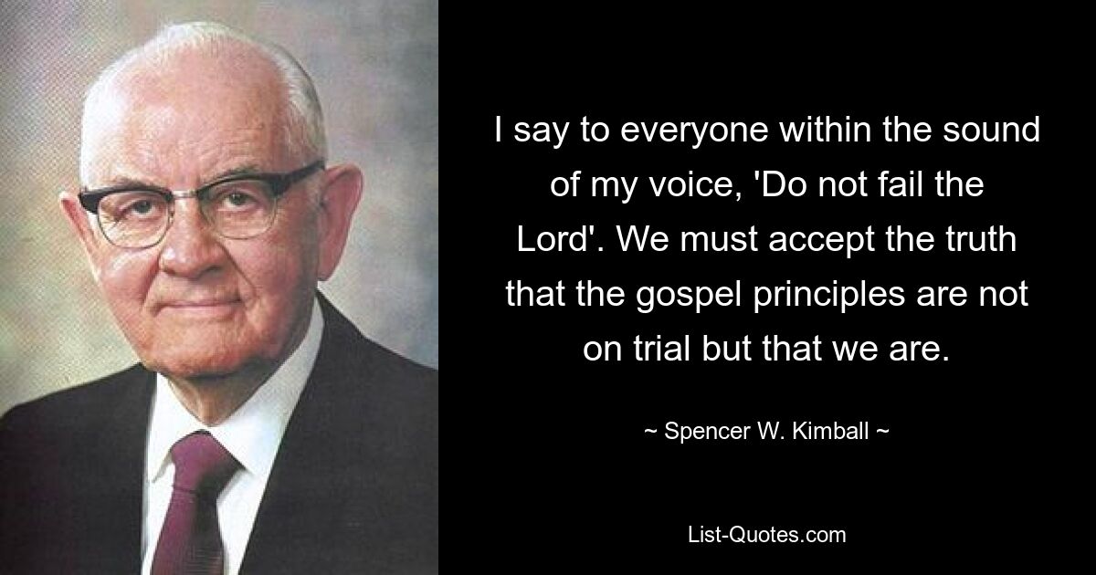 I say to everyone within the sound of my voice, 'Do not fail the Lord'. We must accept the truth that the gospel principles are not on trial but that we are. — © Spencer W. Kimball