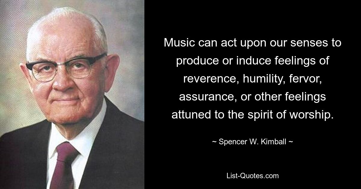 Music can act upon our senses to produce or induce feelings of reverence, humility, fervor, assurance, or other feelings attuned to the spirit of worship. — © Spencer W. Kimball