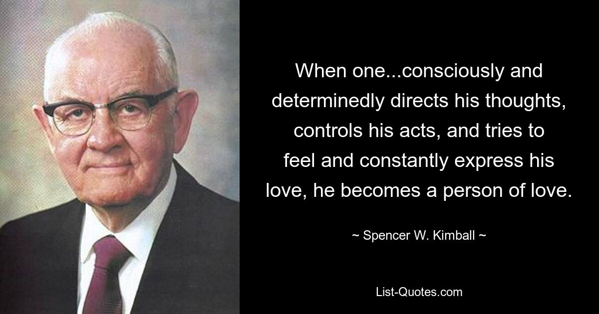 When one...consciously and determinedly directs his thoughts, controls his acts, and tries to feel and constantly express his love, he becomes a person of love. — © Spencer W. Kimball