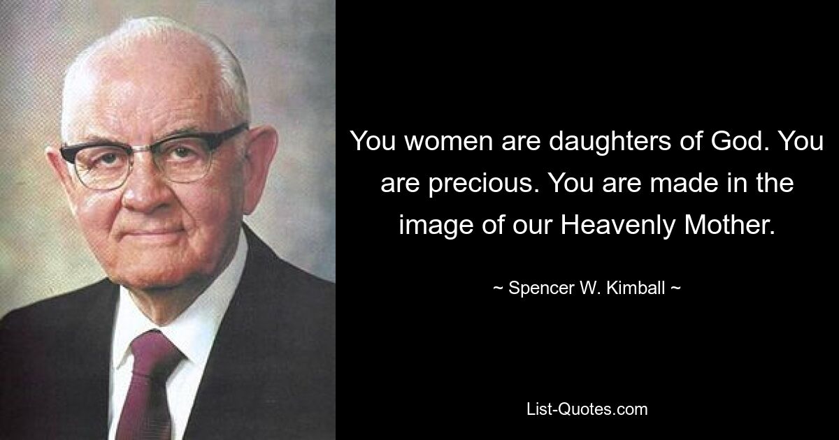 You women are daughters of God. You are precious. You are made in the image of our Heavenly Mother. — © Spencer W. Kimball