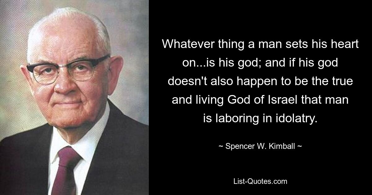 Whatever thing a man sets his heart on...is his god; and if his god doesn't also happen to be the true and living God of Israel that man is laboring in idolatry. — © Spencer W. Kimball