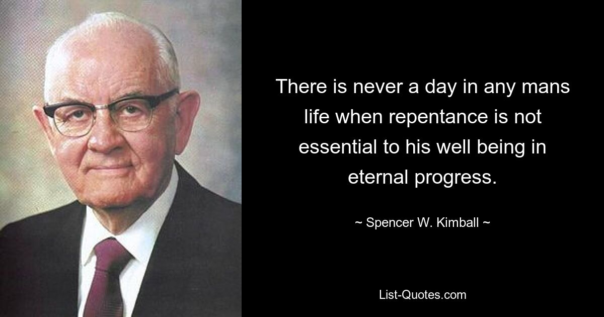 There is never a day in any mans life when repentance is not essential to his well being in eternal progress. — © Spencer W. Kimball