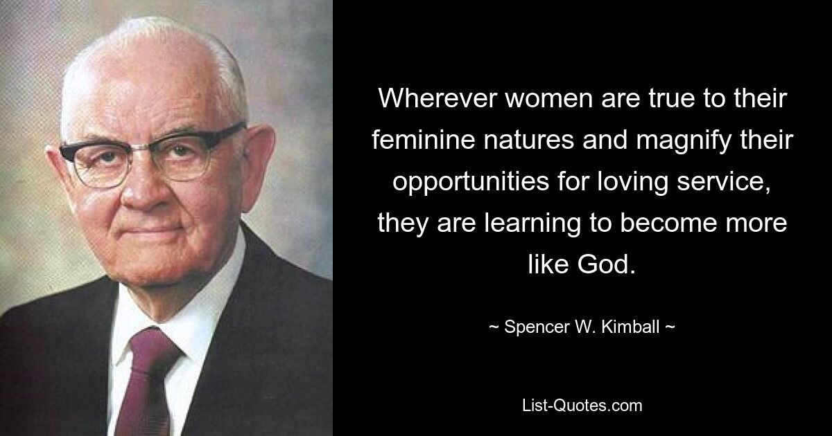 Wherever women are true to their feminine natures and magnify their opportunities for loving service, they are learning to become more like God. — © Spencer W. Kimball