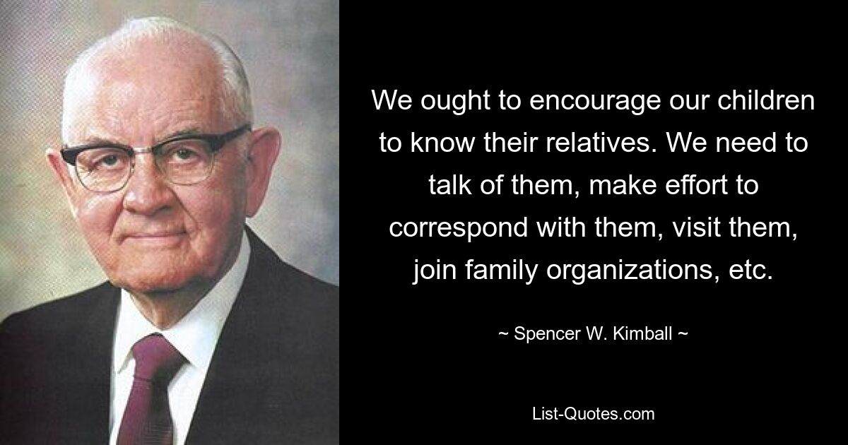 We ought to encourage our children to know their relatives. We need to talk of them, make effort to correspond with them, visit them, join family organizations, etc. — © Spencer W. Kimball