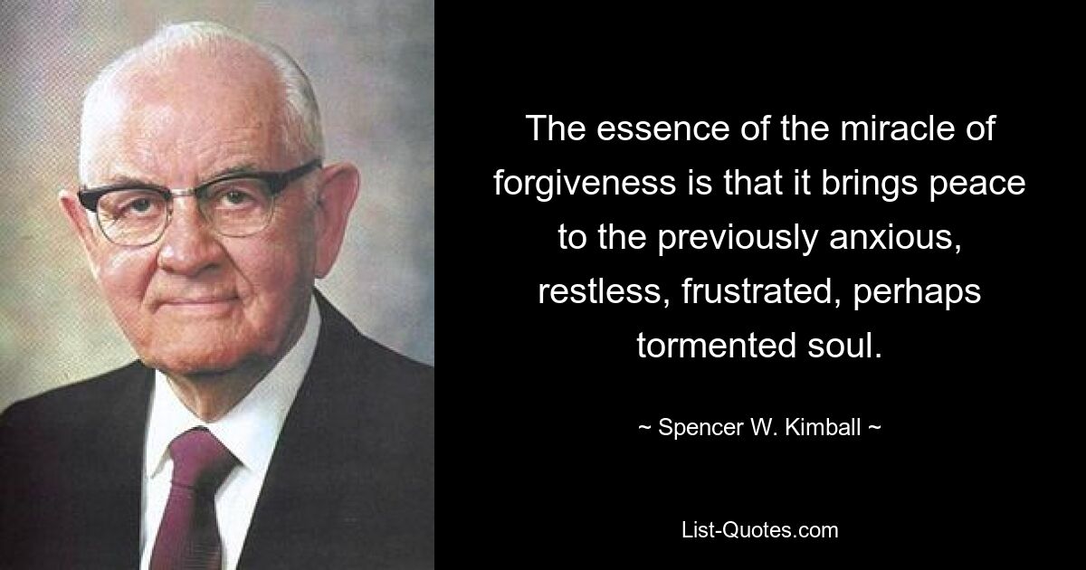 The essence of the miracle of forgiveness is that it brings peace to the previously anxious, restless, frustrated, perhaps tormented soul. — © Spencer W. Kimball