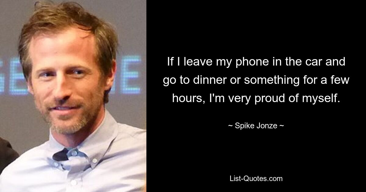 If I leave my phone in the car and go to dinner or something for a few hours, I'm very proud of myself. — © Spike Jonze