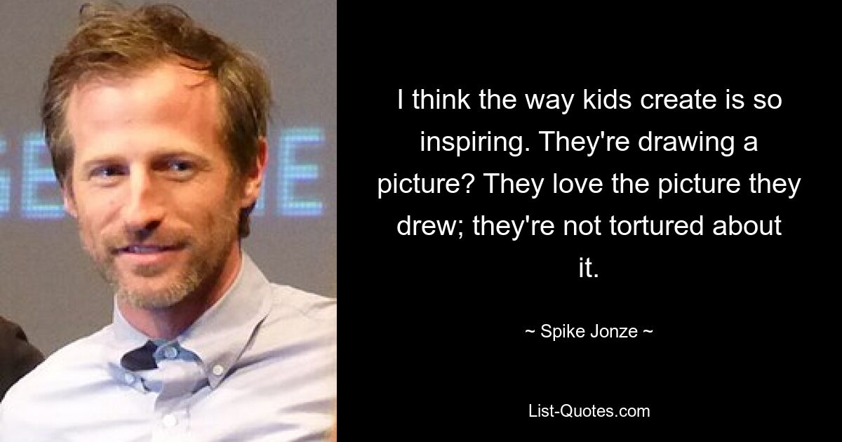 I think the way kids create is so inspiring. They're drawing a picture? They love the picture they drew; they're not tortured about it. — © Spike Jonze