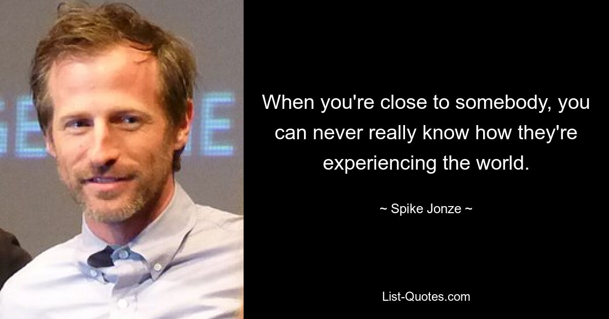 When you're close to somebody, you can never really know how they're experiencing the world. — © Spike Jonze