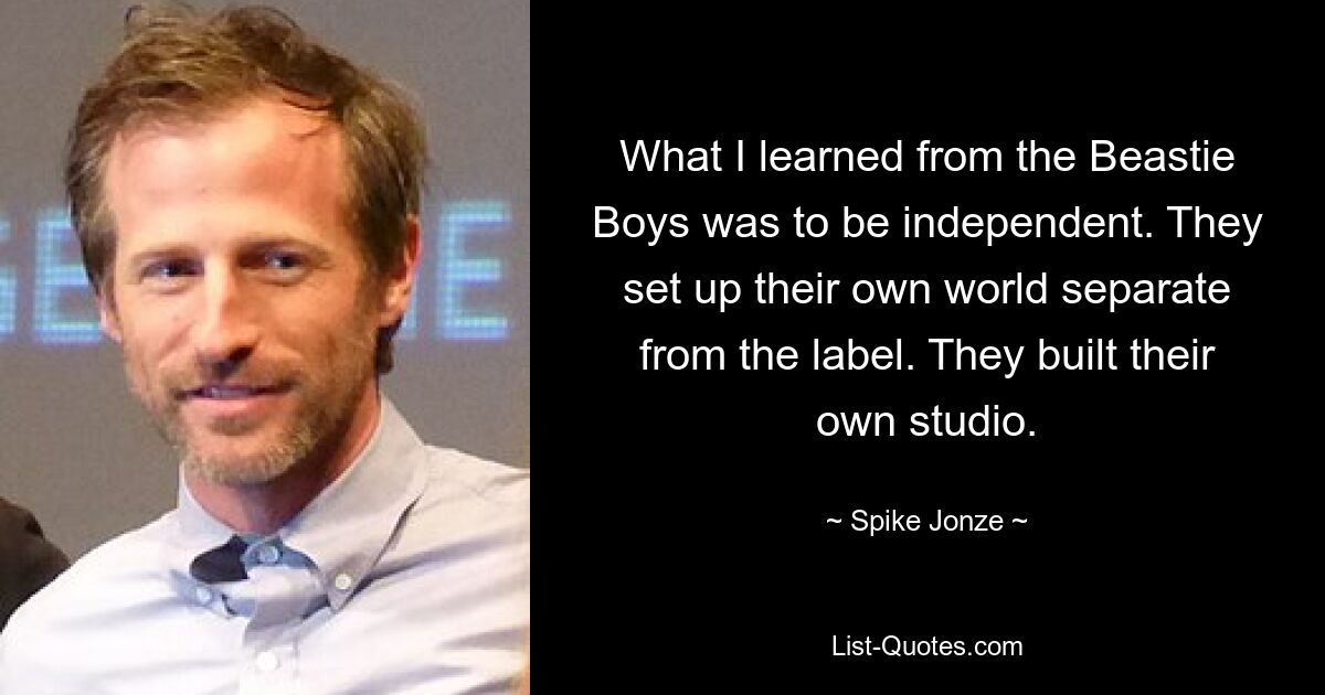 What I learned from the Beastie Boys was to be independent. They set up their own world separate from the label. They built their own studio. — © Spike Jonze