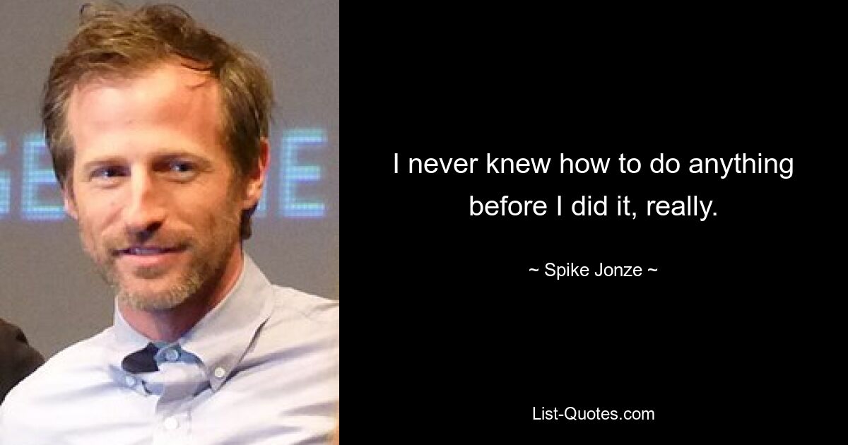 I never knew how to do anything before I did it, really. — © Spike Jonze