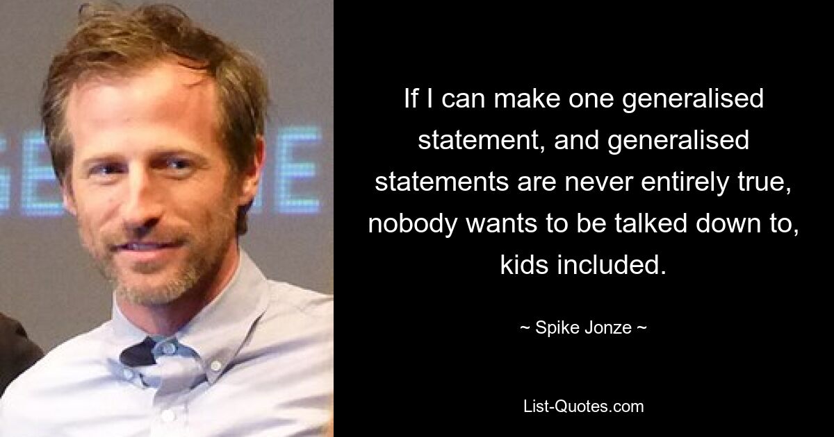 If I can make one generalised statement, and generalised statements are never entirely true, nobody wants to be talked down to, kids included. — © Spike Jonze