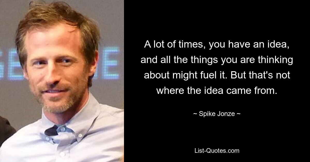 A lot of times, you have an idea, and all the things you are thinking about might fuel it. But that's not where the idea came from. — © Spike Jonze