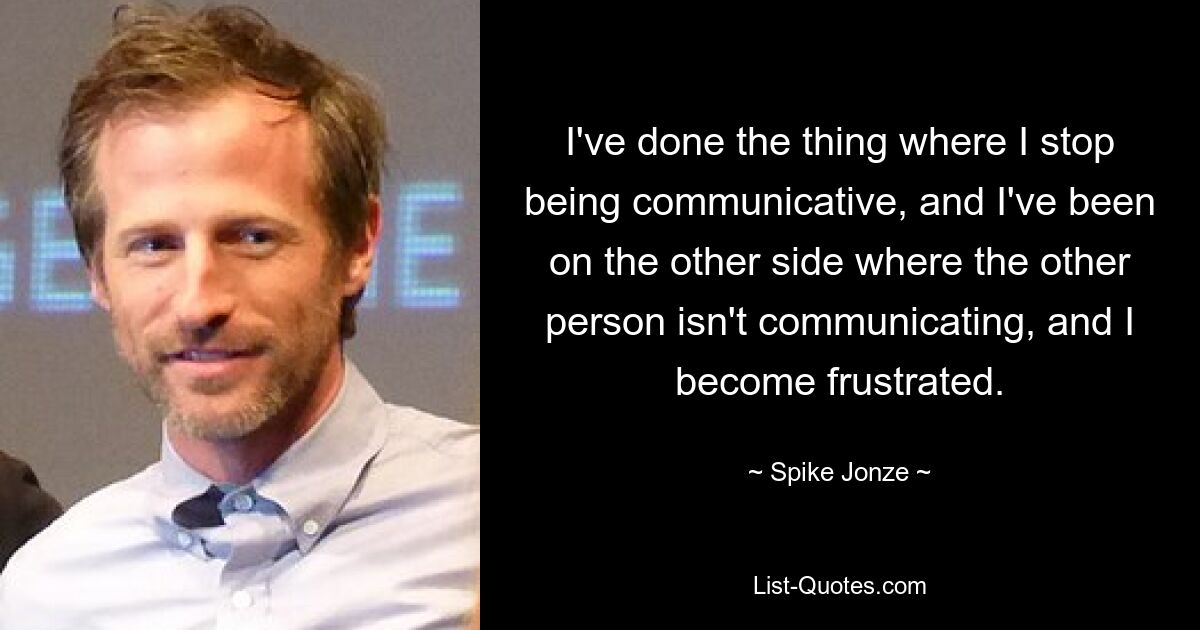 I've done the thing where I stop being communicative, and I've been on the other side where the other person isn't communicating, and I become frustrated. — © Spike Jonze