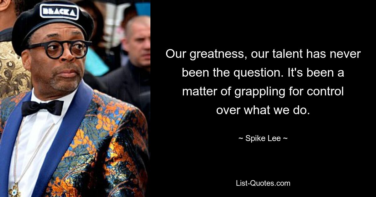 Our greatness, our talent has never been the question. It's been a matter of grappling for control over what we do. — © Spike Lee