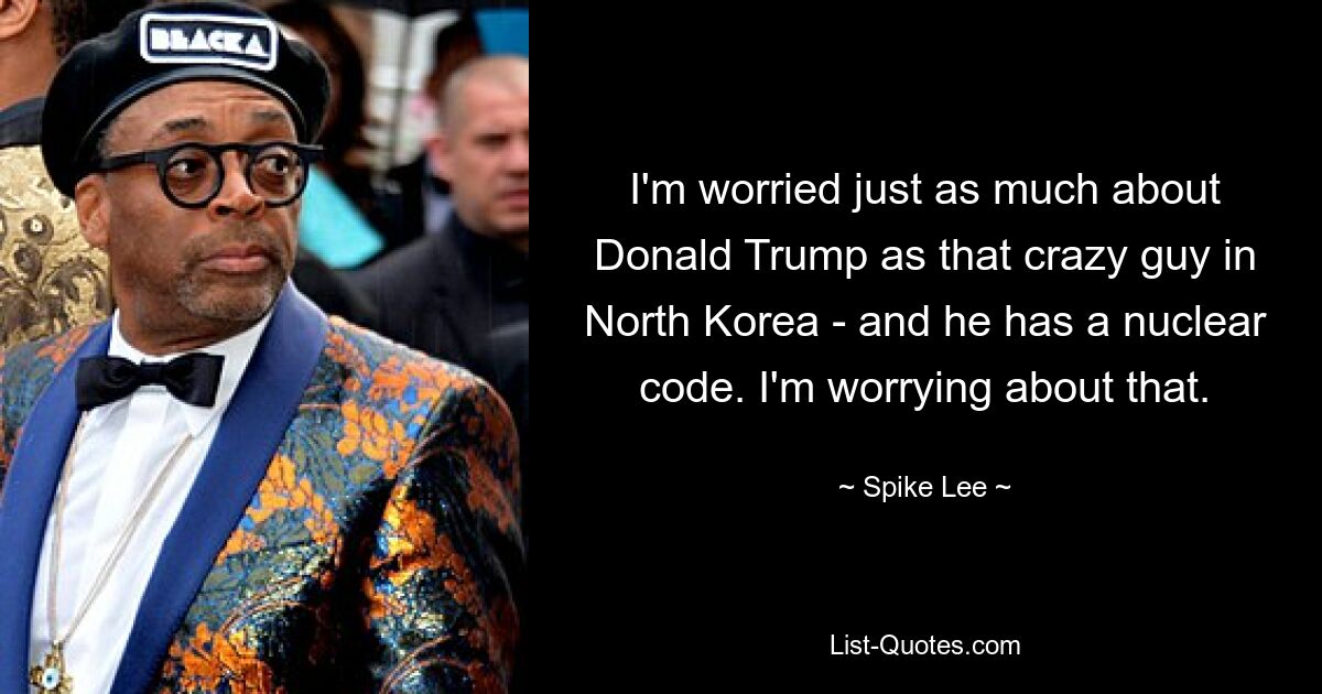 I'm worried just as much about Donald Trump as that crazy guy in North Korea - and he has a nuclear code. I'm worrying about that. — © Spike Lee