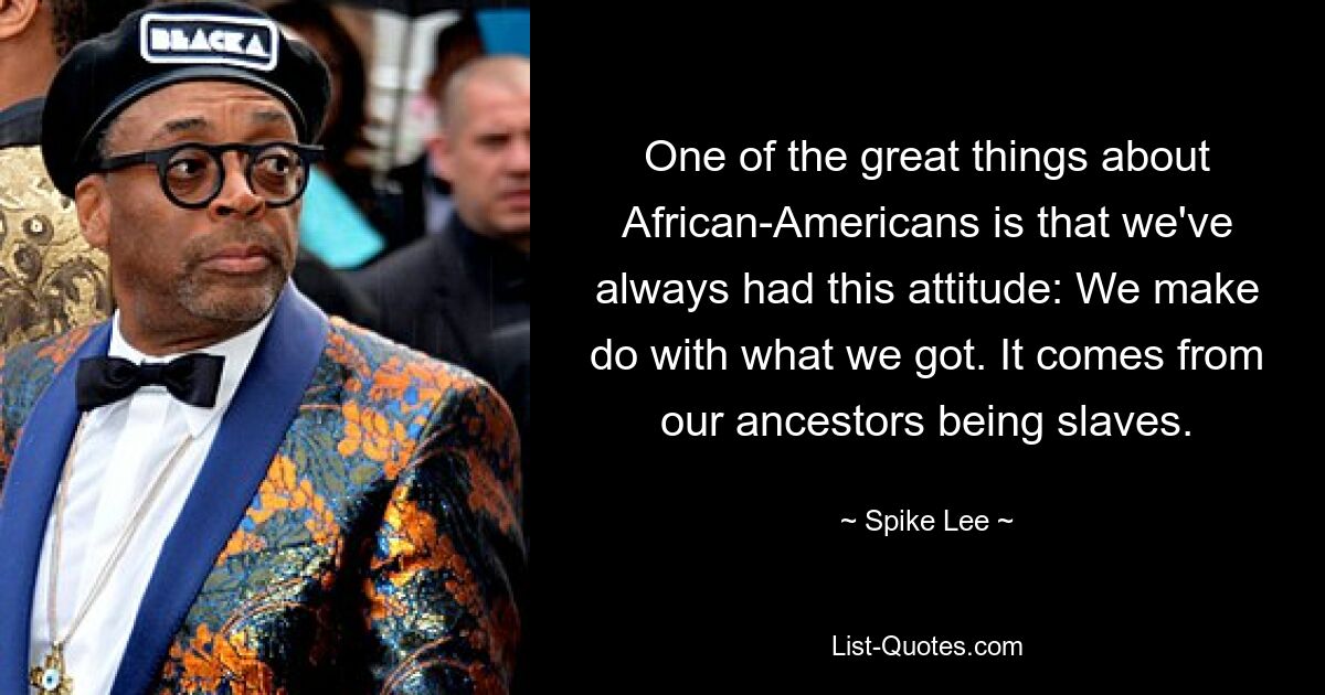 One of the great things about African-Americans is that we've always had this attitude: We make do with what we got. It comes from our ancestors being slaves. — © Spike Lee