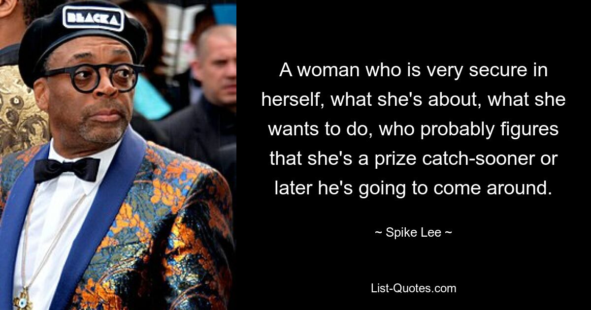 A woman who is very secure in herself, what she's about, what she wants to do, who probably figures that she's a prize catch-sooner or later he's going to come around. — © Spike Lee