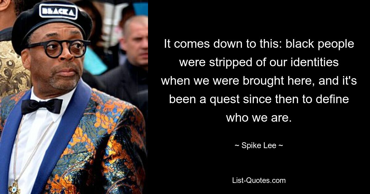 It comes down to this: black people were stripped of our identities when we were brought here, and it's been a quest since then to define who we are. — © Spike Lee