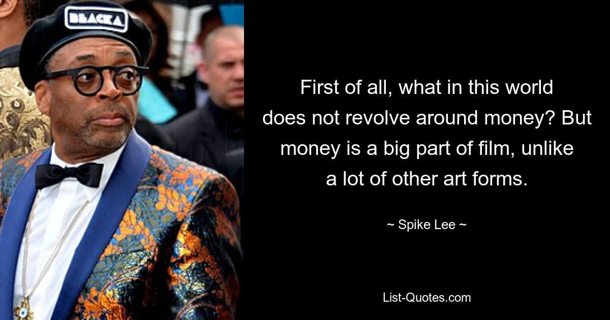 First of all, what in this world does not revolve around money? But money is a big part of film, unlike a lot of other art forms. — © Spike Lee