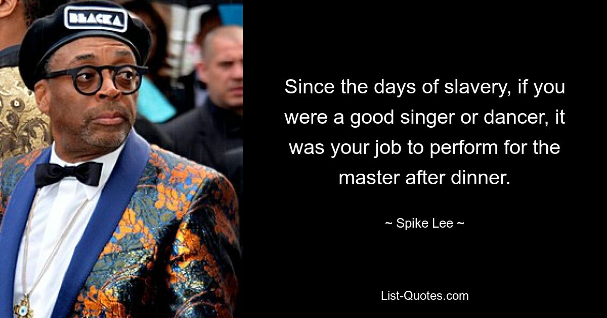 Since the days of slavery, if you were a good singer or dancer, it was your job to perform for the master after dinner. — © Spike Lee