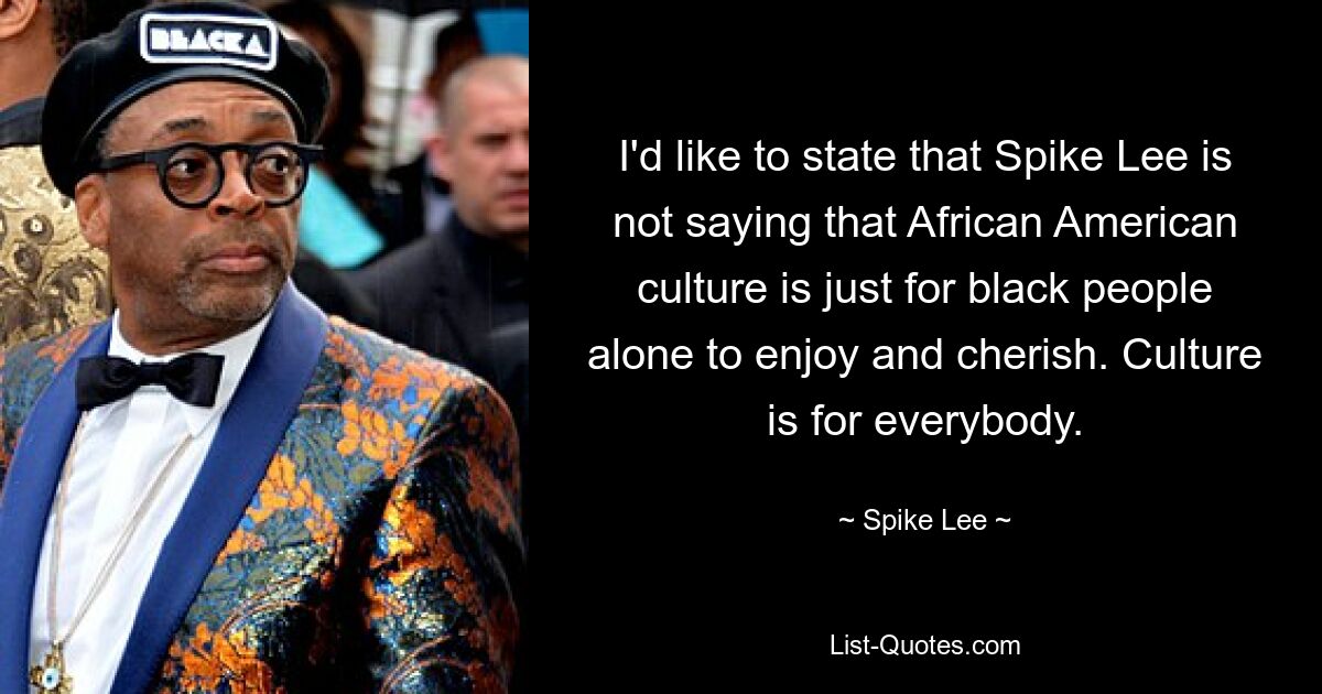 I'd like to state that Spike Lee is not saying that African American culture is just for black people alone to enjoy and cherish. Culture is for everybody. — © Spike Lee