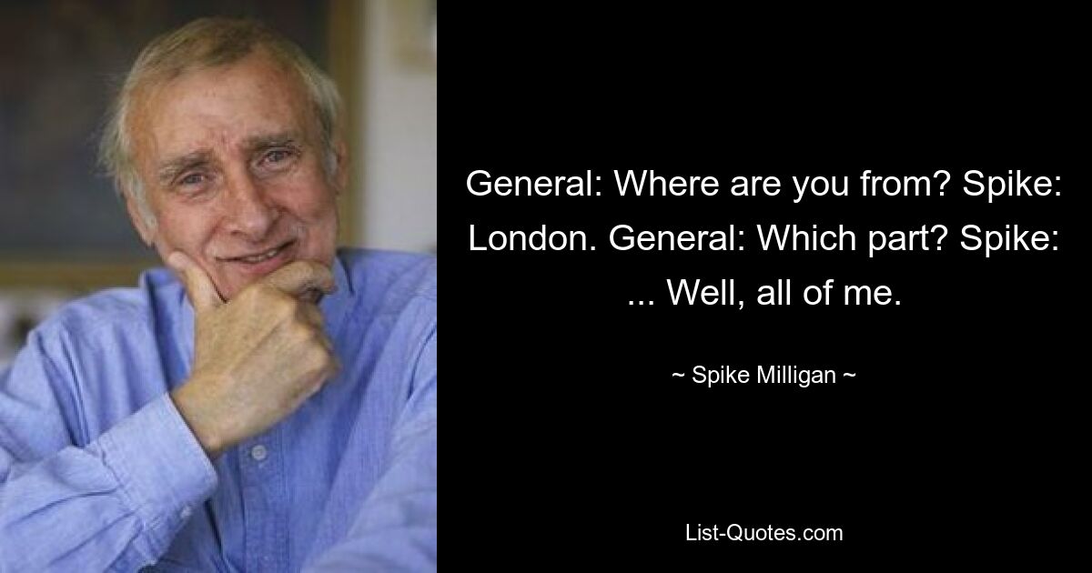 General: Where are you from? Spike: London. General: Which part? Spike: ... Well, all of me. — © Spike Milligan